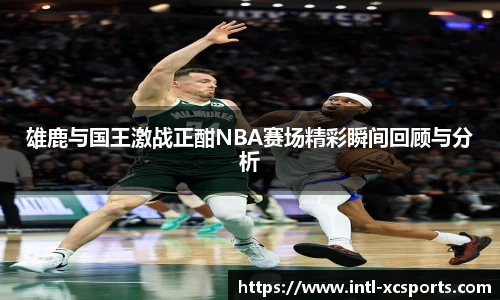 雄鹿与国王激战正酣NBA赛场精彩瞬间回顾与分析